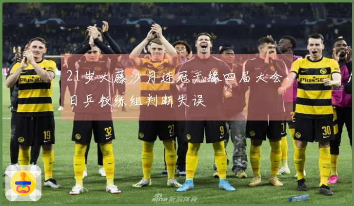 21岁大藤沙月连冠无缘四届大会，日乒教练组判断失误