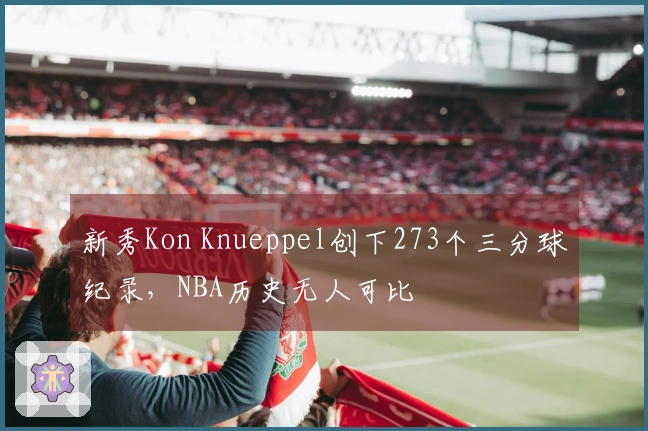 新秀Kon Knueppel创下273个三分球纪录，NBA历史无人可比