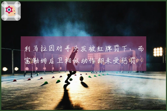 利马拉因对手头发被红牌罚下，而富勒姆后卫相似动作却未受惩罚
