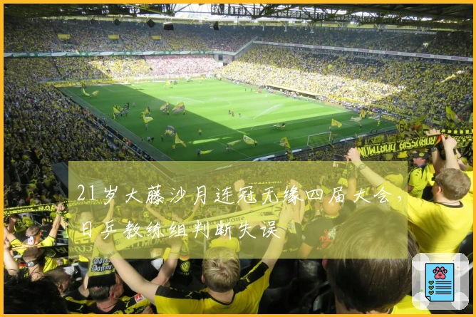 21岁大藤沙月连冠无缘四届大会，日乒教练组判断失误