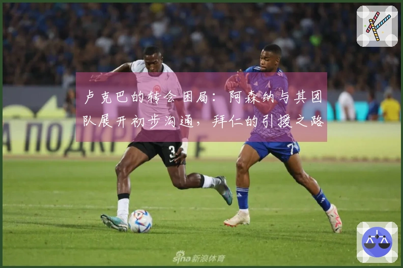 卢克巴的转会困局：阿森纳与其团队展开初步沟通，拜仁的引援之路并不简单