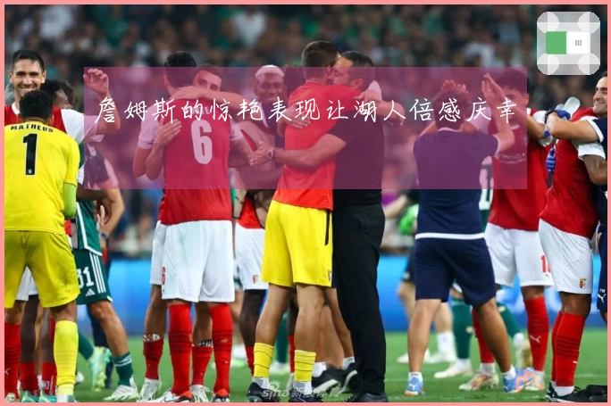 詹姆斯的惊艳表现让湖人倍感庆幸