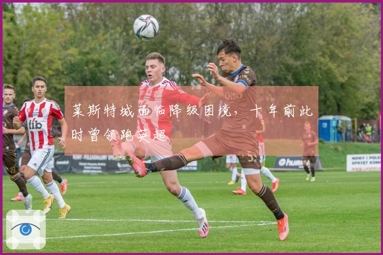 莱斯特城面临降级困境，十年前此时曾领跑英超