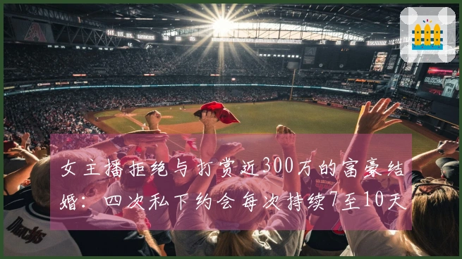 女主播拒绝与打赏近300万的富豪结婚：四次私下约会每次持续7至10天