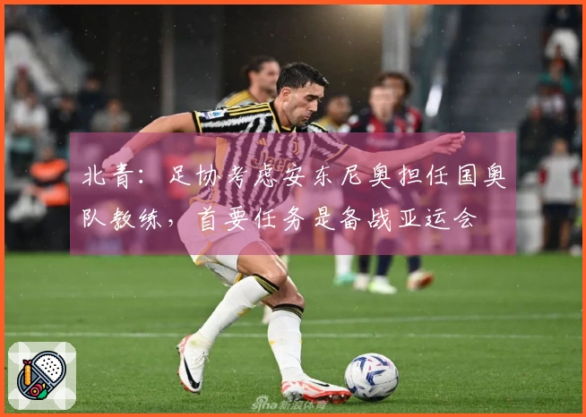 北青：足协考虑安东尼奥担任国奥队教练，首要任务是备战亚运会