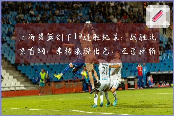 上海男篮创下19连胜纪录，战胜北京首钢，弗格表现出色，王哲林斩获24分17篮板