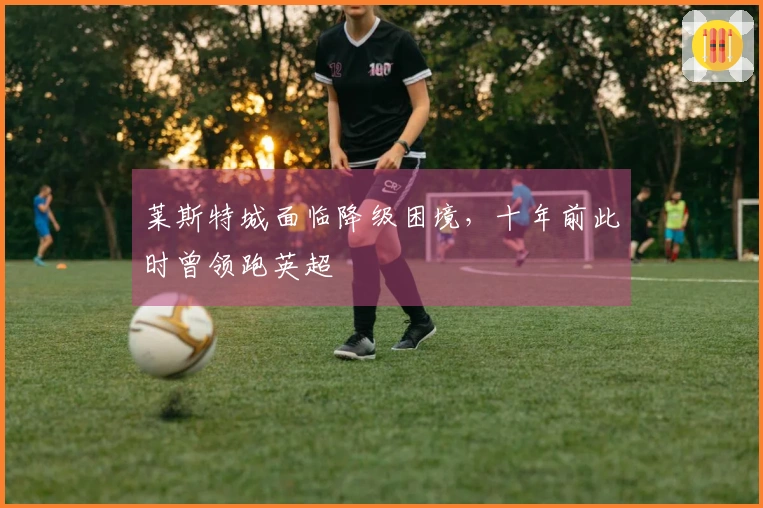 莱斯特城面临降级困境，十年前此时曾领跑英超