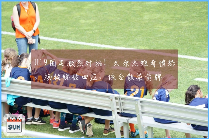 U19国足激烈对抗！久尔杰维奇愤怒，杨铭锐被回应，依合散染黄牌