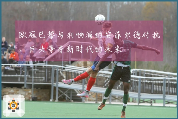 欧冠巴黎与利物浦的安菲尔德对抗，巨头争夺新时代的未来